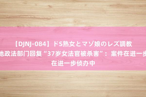 【DJNJ-084】ドS熟女とマゾ娘のレズ調教 河南当地政法部门回复“37岁女法官被杀害”：案件在进一步侦办中