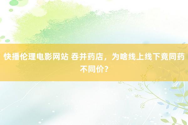 快播伦理电影网站 吞并药店，为啥线上线下竟同药不同价？