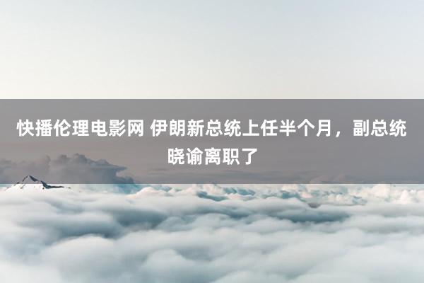 快播伦理电影网 伊朗新总统上任半个月，副总统晓谕离职了