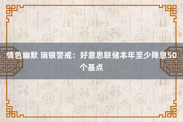 情色幽默 瑞银警戒：好意思联储本年至少降息50个基点