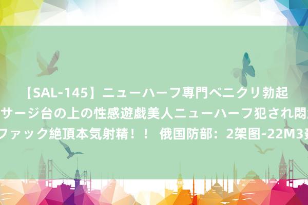 【SAL-145】ニューハーフ専門ペニクリ勃起エステ20人4時間 マッサージ台の上の性感遊戯美人ニューハーフ犯され悶絶3Pアナルファック絶頂本気射精！！ 俄国防部：2架图-22M3轰炸机在波罗的海中立海域上空完成航行