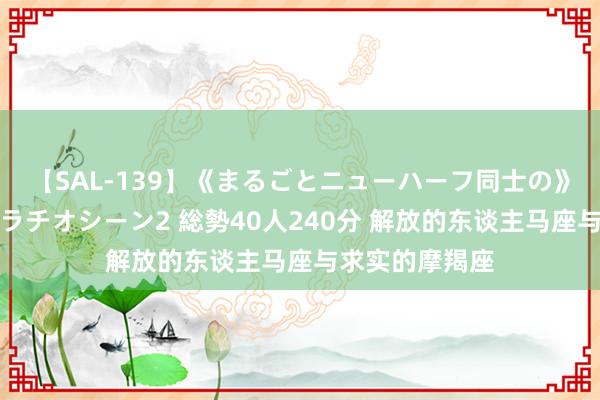 【SAL-139】《まるごとニューハーフ同士の》ペニクリフェラチオシーン2 総勢40人240分 解放的东谈主马座与求实的摩羯座