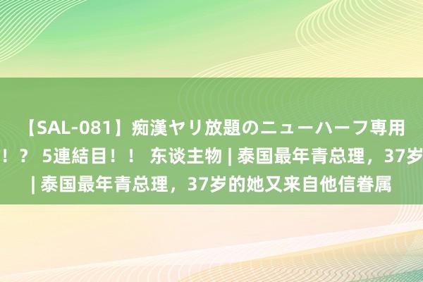 【SAL-081】痴漢ヤリ放題のニューハーフ専用車は本当にあるのか！？ 5連結目！！ 东谈主物 | 泰国最年青总理，37岁的她又来自他信眷属