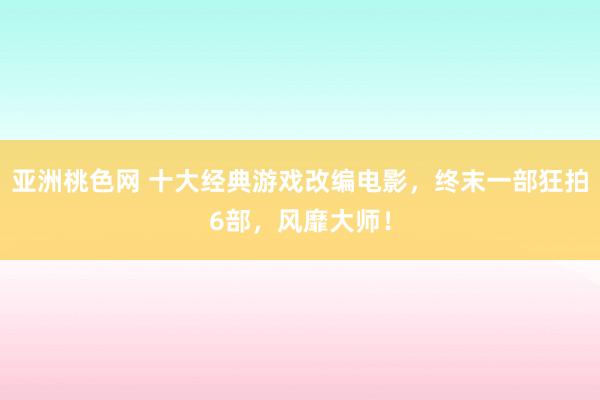 亚洲桃色网 十大经典游戏改编电影，终末一部狂拍6部，风靡大师！