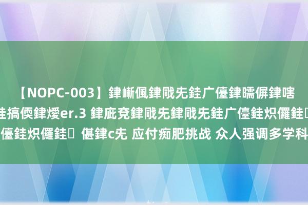 【NOPC-003】銉嶃偑銉戙兂銈广儓銉曘偋銉嗐偅銉冦偡銉ャ儫銉ャ兗銈搞偄銉燰er.3 銉庛兗銉戙兂銉戙兂銈广儓銈炽儸銈偡銉с兂 应付痴肥挑战 众人强调多学科融合、恒久照管