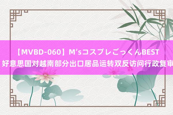 【MVBD-060】M’sコスプレごっくんBEST 好意思国对越南部分出口居品运转双反访问行政复审