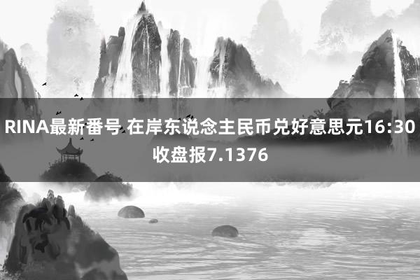 RINA最新番号 在岸东说念主民币兑好意思元16:30收盘报7.1376