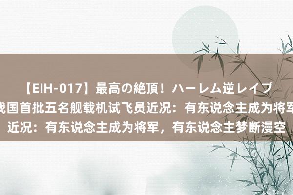 【EIH-017】最高の絶頂！ハーレム逆レイプ乱交スペシャル8時間 我国首批五名舰载机试飞员近况：有东说念主成为将军，有东说念主梦断漫空