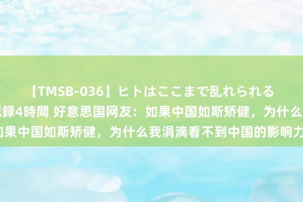 【TMSB-036】ヒトはここまで乱れられる 理性崩壊と豪快絶頂の記録4時間 好意思国网友：如果中国如斯矫健，为什么我涓滴看不到中国的影响力？