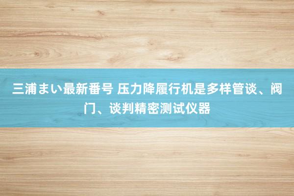 三浦まい最新番号 压力降履行机是多样管谈、阀门、谈判精密测试仪器