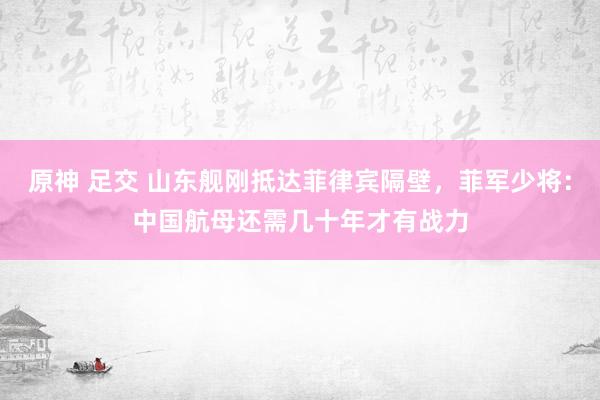 原神 足交 山东舰刚抵达菲律宾隔壁，菲军少将：中国航母还需几十年才有战力