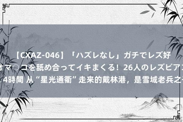 【CXAZ-046】「ハズレなし」ガチでレズ好きなお姉さんたちがオマ○コを舐め合ってイキまくる！26人のレズビアン 2 4時間 从“星光通衢”走来的戴林港，是雪域老兵之子！他的名字有深意……