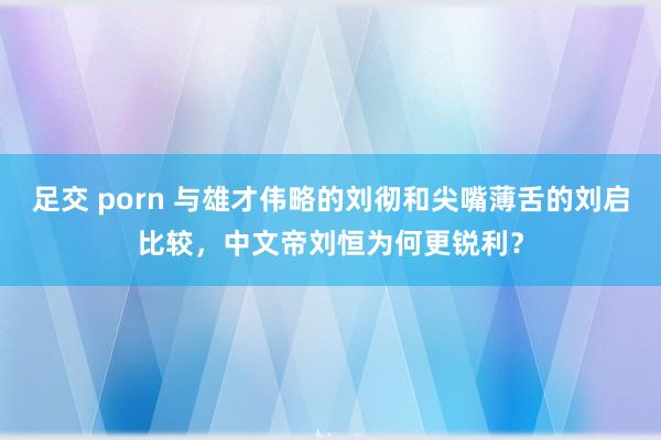 足交 porn 与雄才伟略的刘彻和尖嘴薄舌的刘启比较，中文帝刘恒为何更锐利？