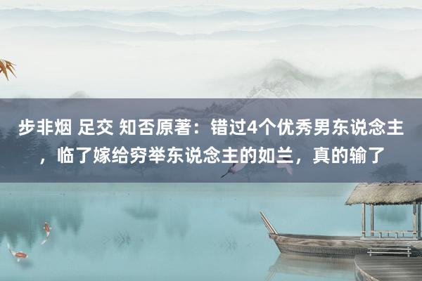 步非烟 足交 知否原著：错过4个优秀男东说念主，临了嫁给穷举东说念主的如兰，真的输了