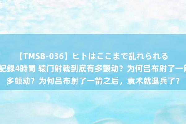 【TMSB-036】ヒトはここまで乱れられる 理性崩壊と豪快絶頂の記録4時間 辕门射戟到底有多颤动？为何吕布射了一箭之后，袁术就退兵了？