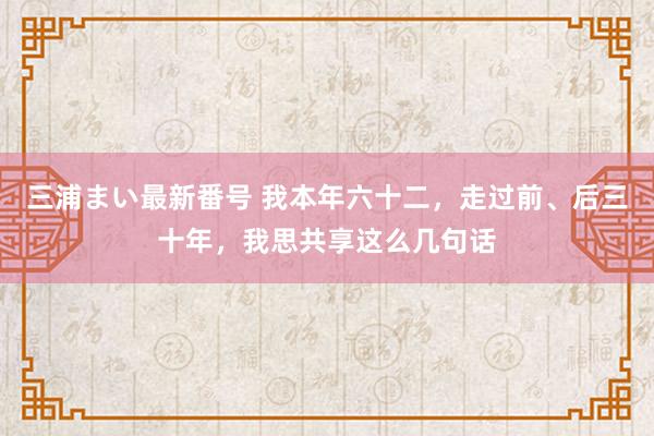 三浦まい最新番号 我本年六十二，走过前、后三十年，我思共享这么几句话