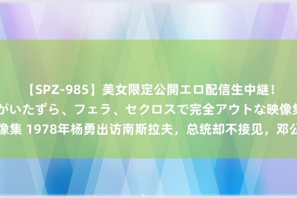 【SPZ-985】美女限定公開エロ配信生中継！素人娘、カップルたちがいたずら、フェラ、セクロスで完全アウトな映像集 1978年杨勇出访南斯拉夫，总统却不接见，邓公：是期间让他升官了