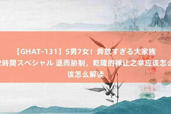 【GHAT-131】5男7女！奔放すぎる大家族 春の2時間スペシャル 退而胁制，乾隆的禅让之举应该怎么解读