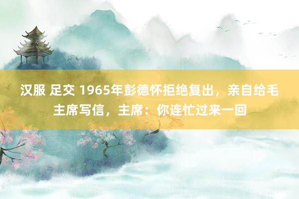 汉服 足交 1965年彭德怀拒绝复出，亲自给毛主席写信，主席：你连忙过来一回