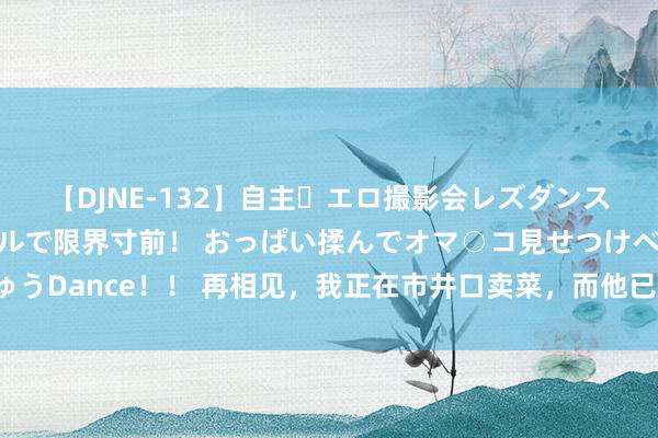 【DJNE-132】自主・エロ撮影会レズダンス 透け透けベビードールで限界寸前！ おっぱい揉んでオマ○コ見せつけベロちゅうDance！！ 再相见，我正在市井口卖菜，而他已成了当朝宰相，表象无穷（完）