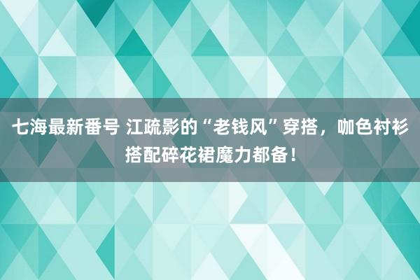 七海最新番号 江疏影的“老钱风”穿搭，咖色衬衫搭配碎花裙魔力都备！