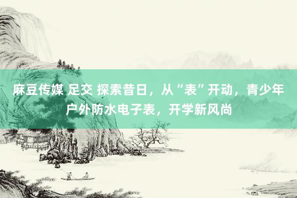 麻豆传媒 足交 探索昔日，从“表”开动，青少年户外防水电子表，开学新风尚