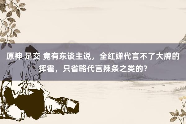 原神 足交 竟有东谈主说，全红婵代言不了大牌的挥霍，只省略代言辣条之类的？