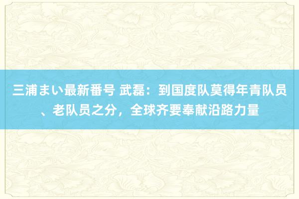 三浦まい最新番号 武磊：到国度队莫得年青队员、老队员之分，全球齐要奉献沿路力量