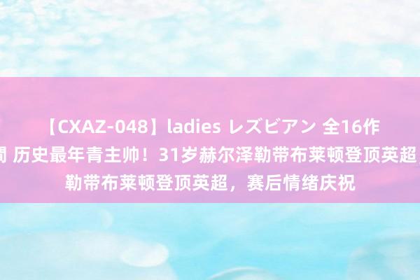 【CXAZ-048】ladies レズビアン 全16作品 PartIV 4時間 历史最年青主帅！31岁赫尔泽勒带布莱顿登顶英超，赛后情绪庆祝