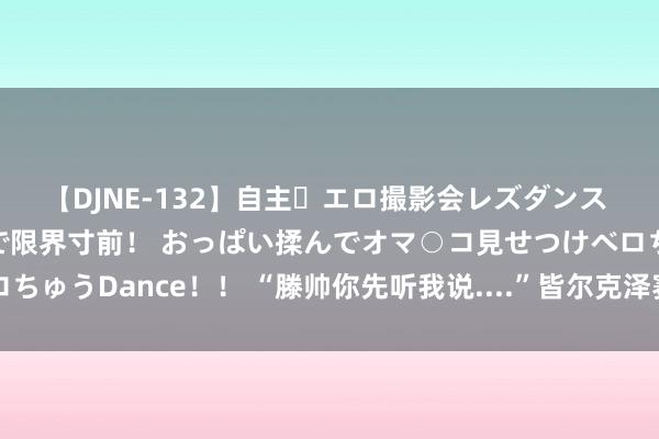 【DJNE-132】自主・エロ撮影会レズダンス 透け透けベビードールで限界寸前！ おっぱい揉んでオマ○コ見せつけベロちゅうDance！！ “滕帅你先听我说....”皆尔克泽赛后和滕哈赫豪恣相易