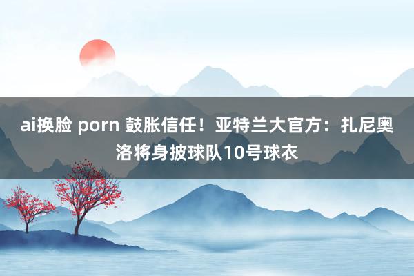 ai换脸 porn 鼓胀信任！亚特兰大官方：扎尼奥洛将身披球队10号球衣