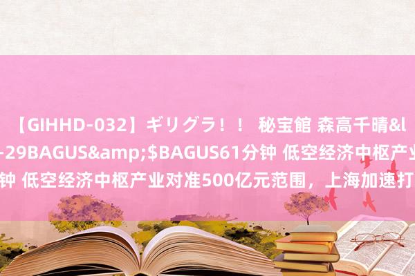 【GIHHD-032】ギリグラ！！ 秘宝館 森高千晴</a>2011-09-29BAGUS&$BAGUS61分钟 低空经济中枢产业对准500亿元范围，上海加速打造“天外之城”