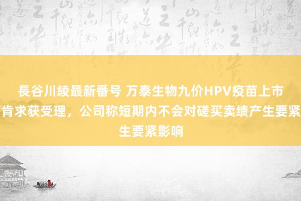 長谷川綾最新番号 万泰生物九价HPV疫苗上市许可肯求获受理，公司称短期内不会对磋买卖绩产生要紧影响