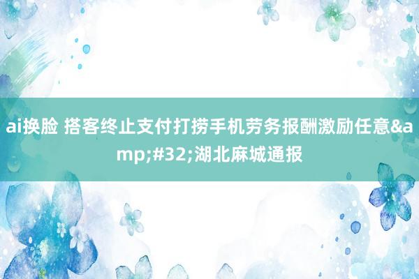 ai换脸 搭客终止支付打捞手机劳务报酬激励任意&#32;湖北麻城通报