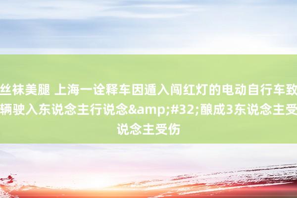 丝袜美腿 上海一诠释车因遁入闯红灯的电动自行车致车辆驶入东说念主行说念&#32;酿成3东说念主受伤