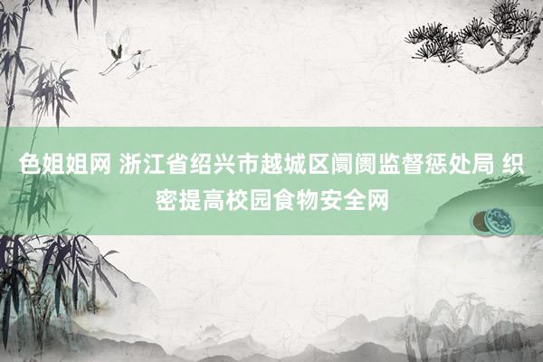 色姐姐网 浙江省绍兴市越城区阛阓监督惩处局 织密提高校园食物安全网