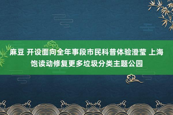 麻豆 开设面向全年事段市民科普体验澄莹 上海饱读动修复更多垃圾分类主题公园