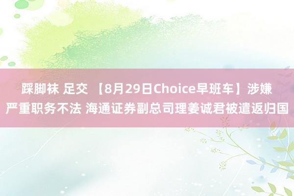 踩脚袜 足交 【8月29日Choice早班车】涉嫌严重职务不法 海通证券副总司理姜诚君被遣返归国