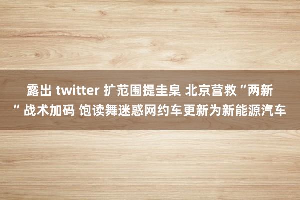 露出 twitter 扩范围提圭臬 北京营救“两新”战术加码 饱读舞迷惑网约车更新为新能源汽车