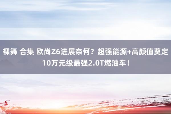 裸舞 合集 欧尚Z6进展奈何？超强能源+高颜值奠定10万元级最强2.0T燃油车！