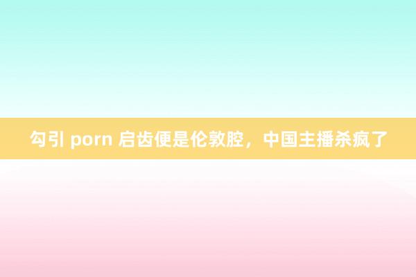 勾引 porn 启齿便是伦敦腔，中国主播杀疯了