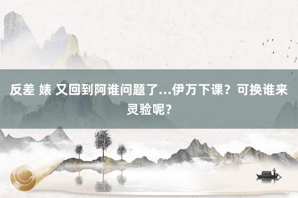 反差 婊 又回到阿谁问题了...伊万下课？可换谁来灵验呢？