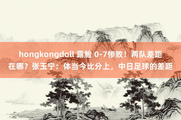 hongkongdoll 露脸 0-7惨败！两队差距在哪？张玉宁：体当今比分上，中日足球的差距