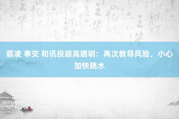 霸凌 拳交 和讯投顾高璐明：再次教导风险，小心加快跳水