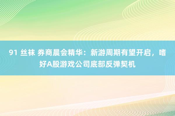 91 丝袜 券商晨会精华：新游周期有望开启，嗜好A股游戏公司底部反弹契机