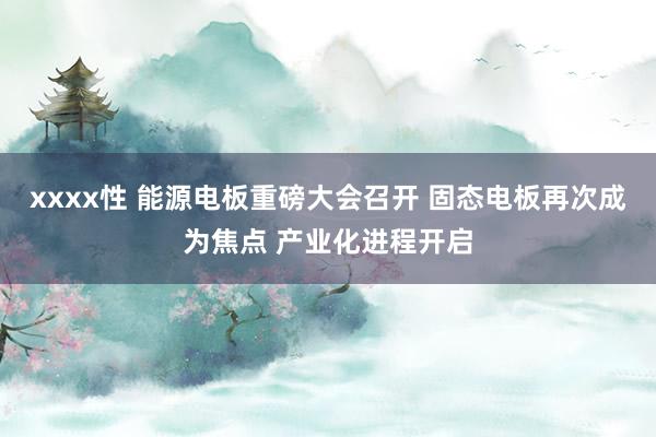 xxxx性 能源电板重磅大会召开 固态电板再次成为焦点 产业化进程开启