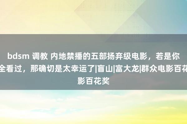 bdsm 调教 内地禁播的五部扬弃级电影，若是你完全看过，那确切是太幸运了|盲山|富大龙|群众电影百花奖