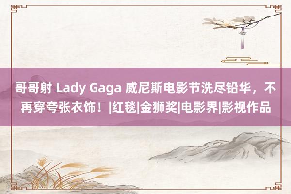 哥哥射 Lady Gaga 威尼斯电影节洗尽铅华，不再穿夸张衣饰！|红毯|金狮奖|电影界|影视作品