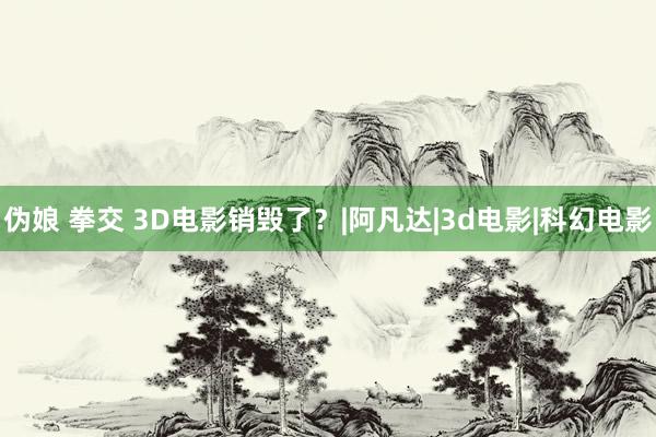 伪娘 拳交 3D电影销毁了？|阿凡达|3d电影|科幻电影