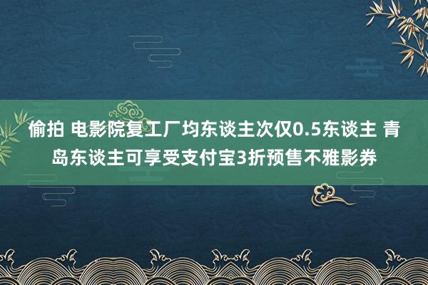 偷拍 电影院复工厂均东谈主次仅0.5东谈主 青岛东谈主可享受支付宝3折预售不雅影券